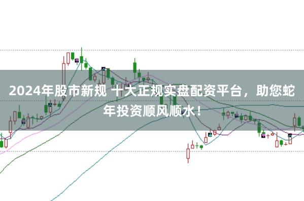 2024年股市新规 十大正规实盘配资平台，助您蛇年投资顺风顺水！