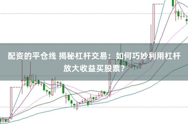配资的平仓线 揭秘杠杆交易：如何巧妙利用杠杆放大收益买股票？