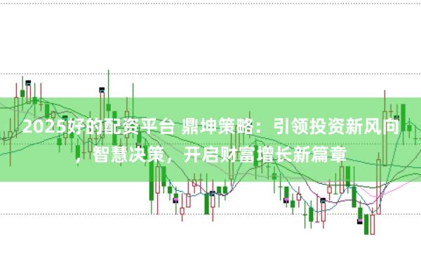 2025好的配资平台 鼎坤策略：引领投资新风向，智慧决策，开启财富增长新篇章