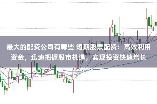 最大的配资公司有哪些 短期股票配资：高效利用资金，迅速把握股市机遇，实现投资快速增长