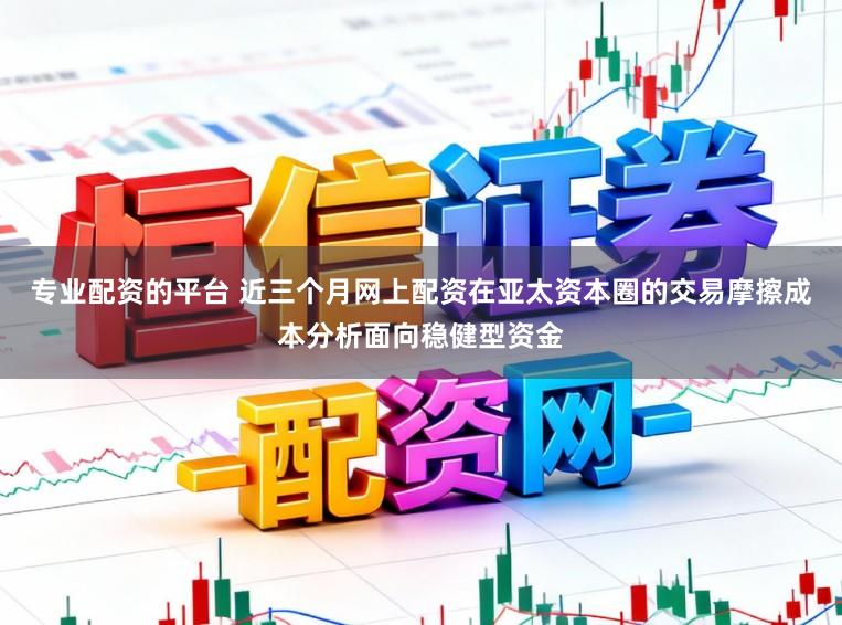 专业配资的平台 近三个月网上配资在亚太资本圈的交易摩擦成本分析面向稳健型资金