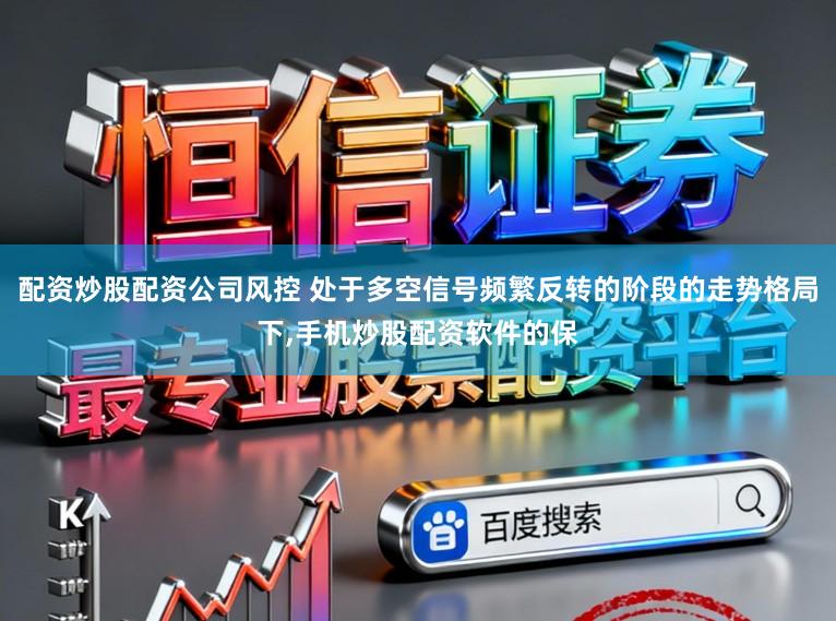 配资炒股配资公司风控 处于多空信号频繁反转的阶段的走势格局下,手机炒股配资软件的保
