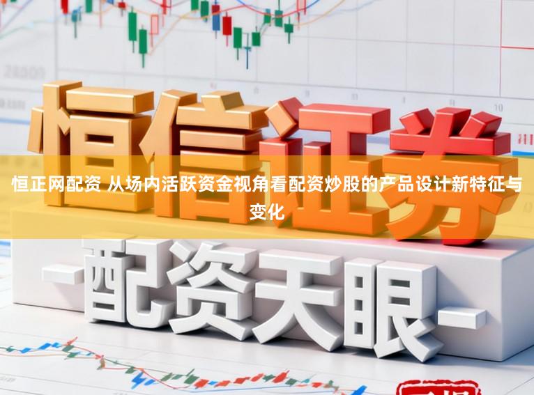 恒正网配资 从场内活跃资金视角看配资炒股的产品设计新特征与变化